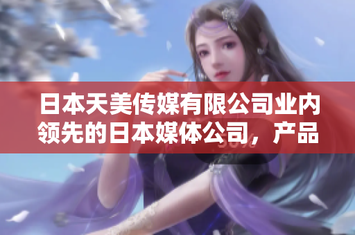 日本天美傳媒有限公司業(yè)內(nèi)領(lǐng)先的日本媒體公司，產(chǎn)品和服務(wù)如何？