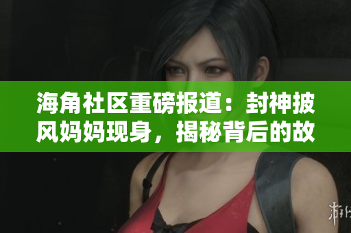 海角社區(qū)重磅報道：封神披風(fēng)媽媽現(xiàn)身，揭秘背后的故事