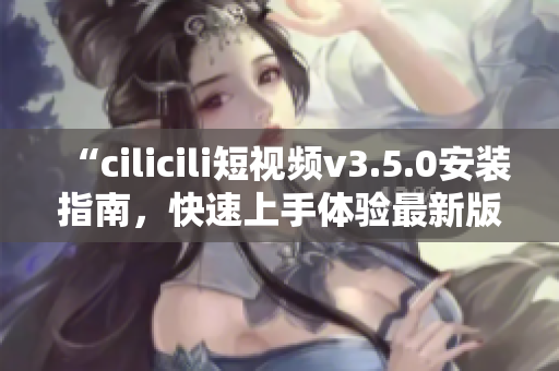 “cilicili短視頻v3.5.0安裝指南，快速上手體驗(yàn)最新版本！”