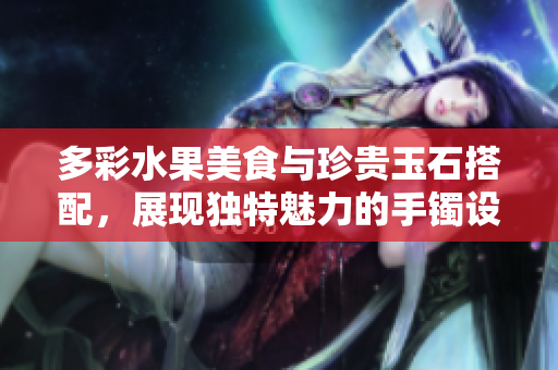 多彩水果美食與珍貴玉石搭配，展現(xiàn)獨特魅力的手鐲設(shè)計靈感