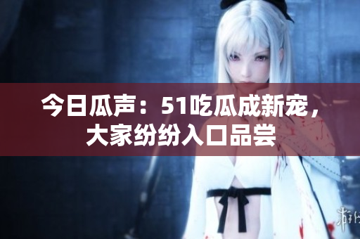 今日瓜聲：51吃瓜成新寵，大家紛紛入口品嘗
