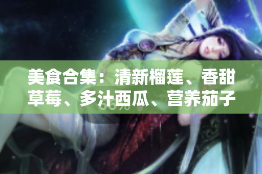 美食合集：清新榴蓮、香甜草莓、多汁西瓜、營養(yǎng)茄子及爽脆黃瓜