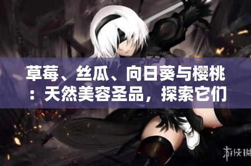草莓、絲瓜、向日葵與櫻桃：天然美容圣品，探索它們的各自功效