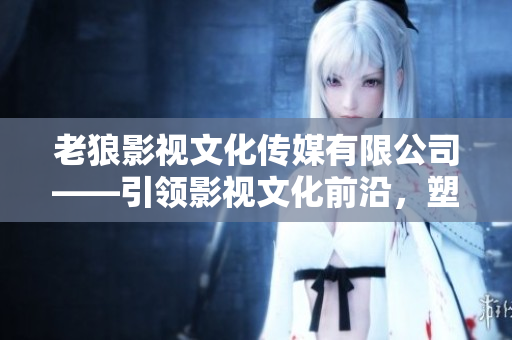 老狼影視文化傳媒有限公司——引領(lǐng)影視文化前沿，塑造娛樂新格局