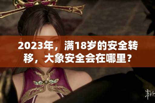 2023年，滿18歲的安全轉(zhuǎn)移，大象安全會在哪里？
