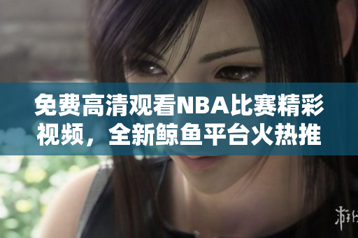 免費(fèi)高清觀(guān)看NBA比賽精彩視頻，全新鯨魚(yú)平臺(tái)火熱推出