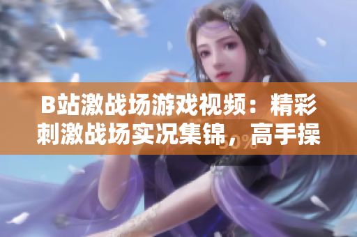 B站激戰(zhàn)場游戲視頻：精彩刺激戰(zhàn)場實(shí)況集錦，高手操作解析及福利分享