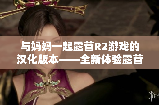 與媽媽一起露營R2游戲的漢化版本——全新體驗(yàn)露營樂趣
