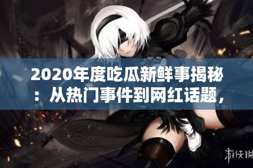 2020年度吃瓜新鮮事揭秘：從熱門事件到網(wǎng)紅話題，全面解讀各領(lǐng)域大事件
