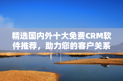 精選國內(nèi)外十大免費CRM軟件推薦，助力您的客戶關(guān)系管理！