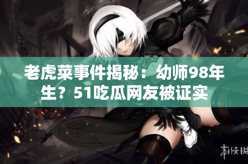 老虎菜事件揭秘：幼師98年生？51吃瓜網(wǎng)友被證實(shí)