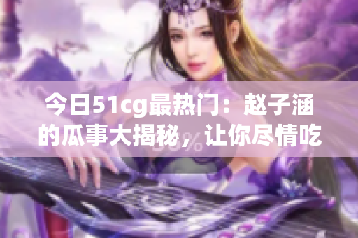 今日51cg最熱門：趙子涵的瓜事大揭秘，讓你盡情吃瓜！