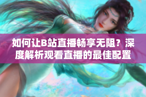 如何讓B站直播暢享無阻？深度解析觀看直播的最佳配置需求