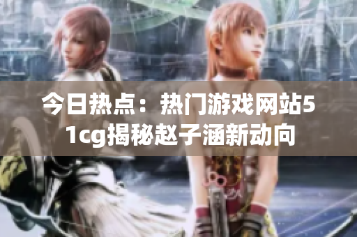 今日熱點：熱門游戲網(wǎng)站51cg揭秘趙子涵新動向