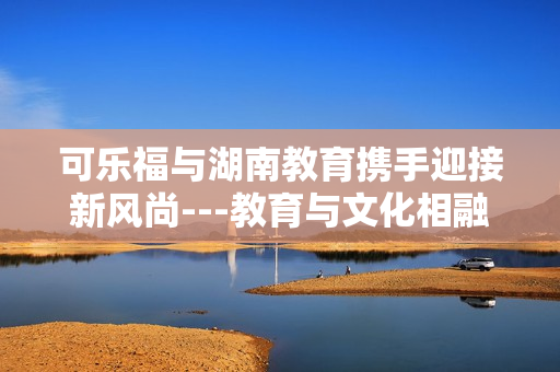 可樂福與湖南教育攜手迎接新風尚---教育與文化相融合共創(chuàng)未來