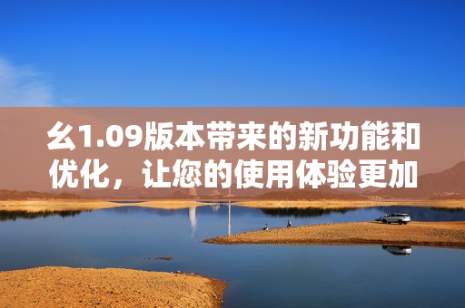 幺1.09版本帶來的新功能和優(yōu)化，讓您的使用體驗更加順暢和便捷
