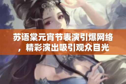 蘇語棠元宵節(jié)表演引爆網(wǎng)絡(luò)，精彩演出吸引觀眾目光
