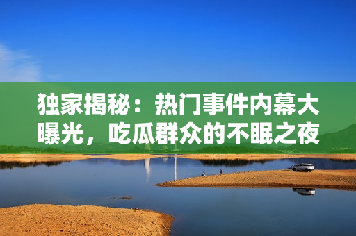 獨(dú)家揭秘：熱門事件內(nèi)幕大曝光，吃瓜群眾的不眠之夜