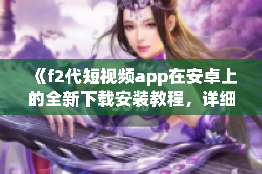 《f2代短視頻app在安卓上的全新下載安裝教程，詳細(xì)步驟一網(wǎng)打盡，輕松享受視頻創(chuàng)作樂趣》