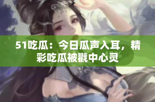 51吃瓜：今日瓜聲入耳，精彩吃瓜被戳中心靈