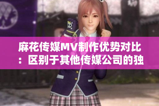 麻花傳媒MV制作優(yōu)勢(shì)對(duì)比：區(qū)別于其他傳媒公司的獨(dú)特魅力