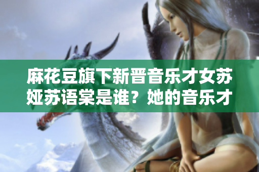麻花豆旗下新晉音樂才女蘇婭蘇語棠是誰？她的音樂才華如何？