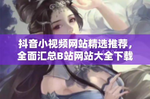 抖音小視頻網(wǎng)站精選推薦，全面匯總B站網(wǎng)站大全下載攻略指南
