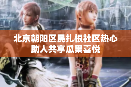 北京朝陽區(qū)民扎根社區(qū)熱心助人共享瓜果喜悅