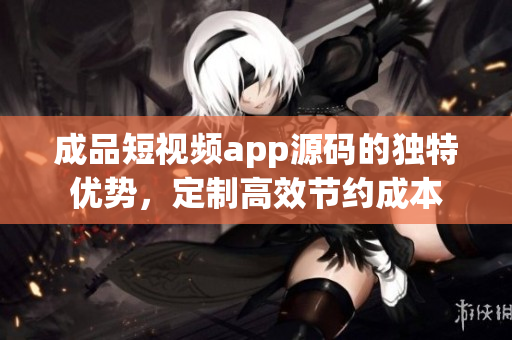 成品短視頻app源碼的獨(dú)特優(yōu)勢(shì)，定制高效節(jié)約成本
