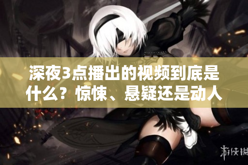深夜3點播出的視頻到底是什么？驚悚、懸疑還是動人？一起揭秘