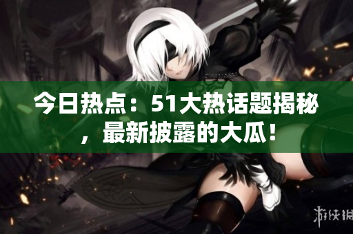 今日熱點：51大熱話題揭秘，最新披露的大瓜！