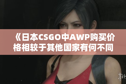 《日本CSGO中AWP購買價格相較于其他國家有何不同？》