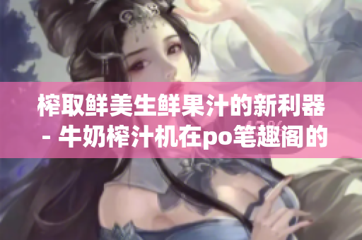 榨取鮮美生鮮果汁的新利器 - 牛奶榨汁機(jī)在po筆趣閣的評(píng)測(cè)