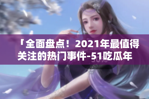 「全面盤點(diǎn)！2021年最值得關(guān)注的熱門事件-51吃瓜年度綜述」