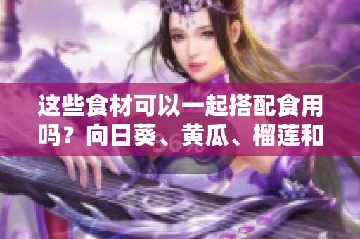 這些食材可以一起搭配食用嗎？向日葵、黃瓜、榴蓮和絲瓜的食用搭配方法分享
