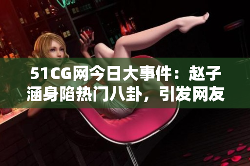 51CG網(wǎng)今日大事件：趙子涵身陷熱門八卦，引發(fā)網(wǎng)友熱議