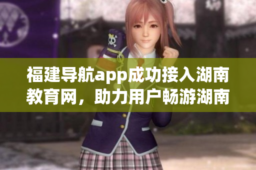 福建導(dǎo)航app成功接入湖南教育網(wǎng)，助力用戶暢游湖南教育資源
