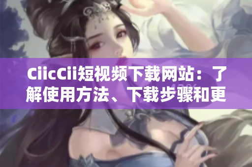 CiicCii短視頻下載網(wǎng)站：了解使用方法、下載步驟和更新動(dòng)態(tài)