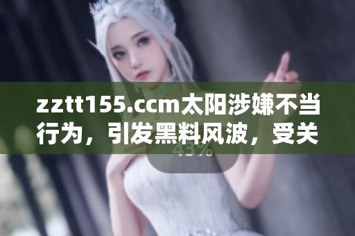 zztt155.ccm太陽涉嫌不當(dāng)行為，引發(fā)黑料風(fēng)波，受關(guān)注度大增
