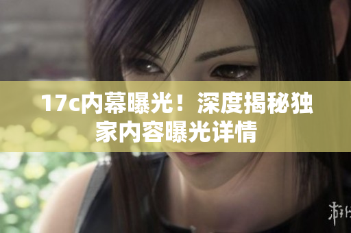 17c內(nèi)幕曝光！深度揭秘獨(dú)家內(nèi)容曝光詳情