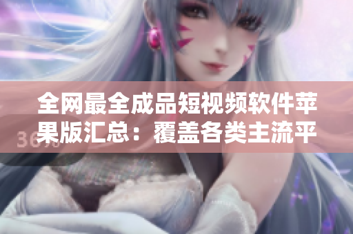全網(wǎng)最全成品短視頻軟件蘋果版匯總：覆蓋各類主流平臺，滿足不同編輯需求