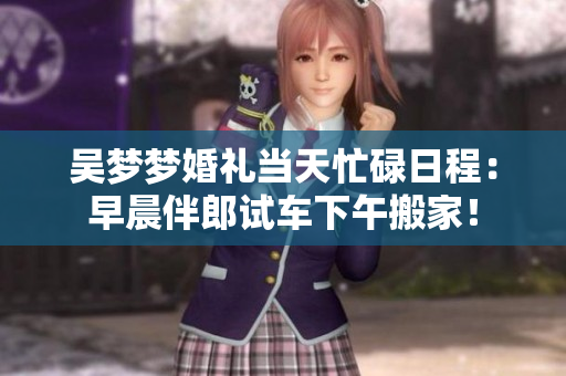 吳夢夢婚禮當(dāng)天忙碌日程：早晨伴郎試車下午搬家！