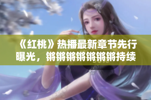 《紅桃》熱播最新章節(jié)先行曝光，鏘鏘鏘鏘鏘鏘鏘持續(xù)燃爆，劇情扣人心弦，人物關(guān)系逐漸升溫