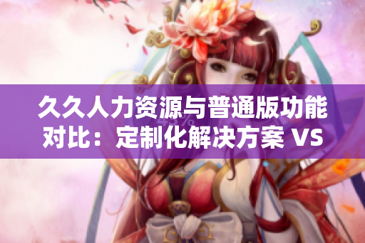 久久人力資源與普通版功能對(duì)比：定制化解決方案 VS 通用性服務(wù)，你更適合哪一個(gè)？