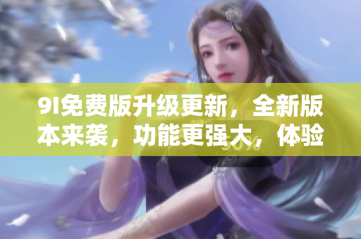 9I免費(fèi)版升級(jí)更新，全新版本來襲，功能更強(qiáng)大，體驗(yàn)更豐富