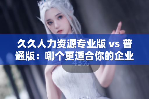 久久人力資源專(zhuān)業(yè)版 vs 普通版：哪個(gè)更適合你的企業(yè)人力資源管理需求？