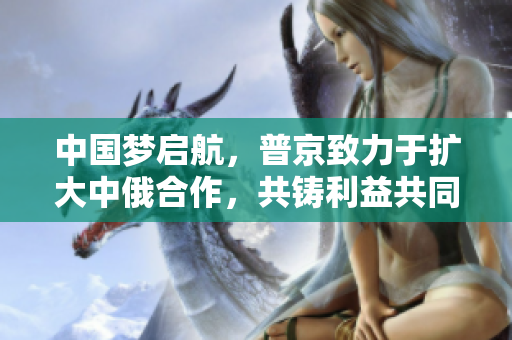中國(guó)夢(mèng)啟航，普京致力于擴(kuò)大中俄合作，共鑄利益共同體 