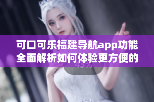 可口可樂福建導航app功能全面解析如何體驗更方便的地圖導航服務