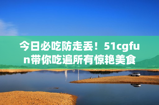 今日必吃防走丟！51cgfun帶你吃遍所有驚艷美食