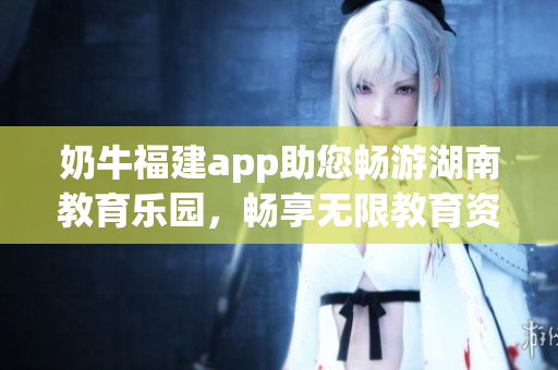奶牛福建app助您暢游湖南教育樂園，暢享無限教育資源